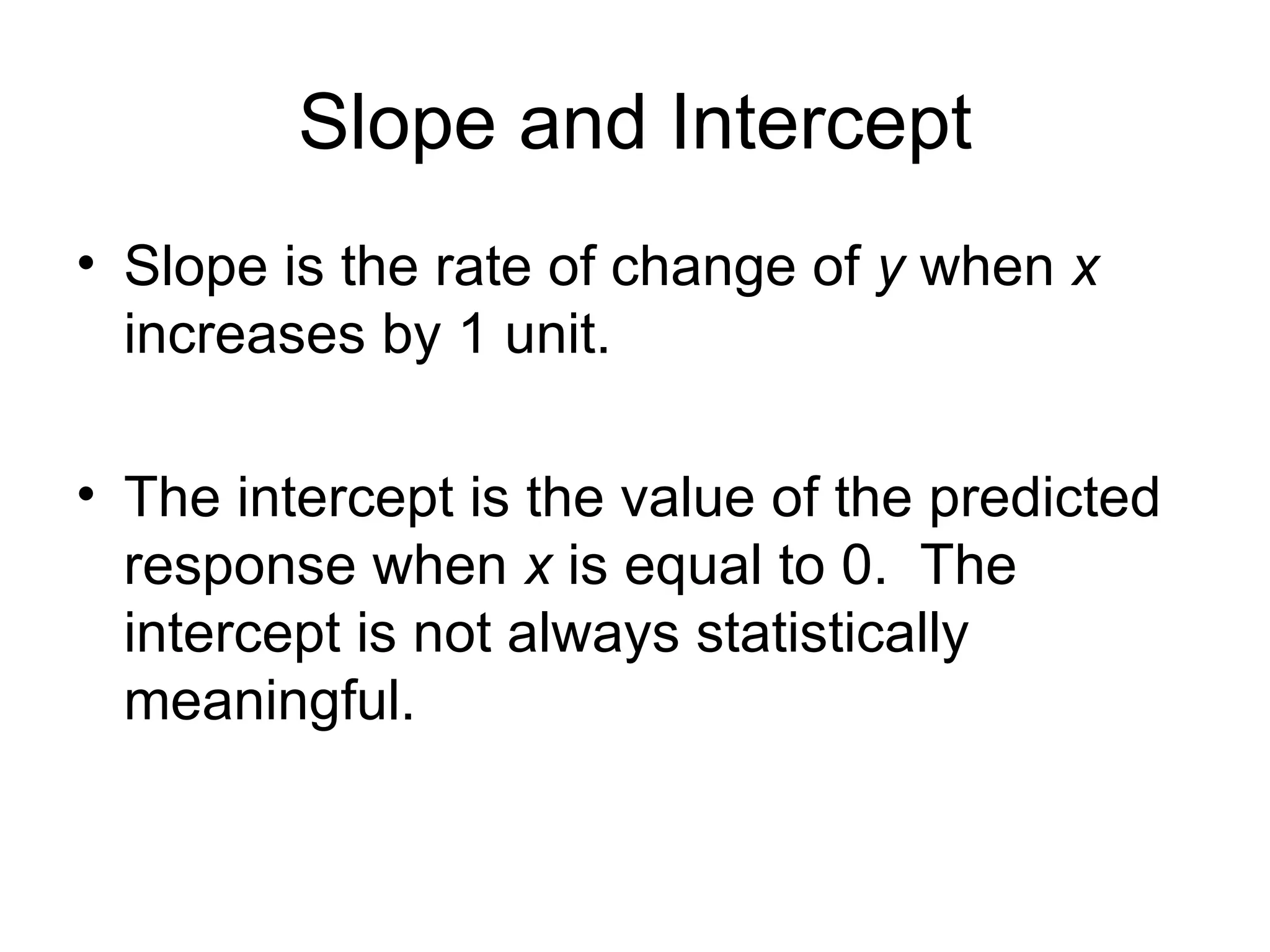 Slope and Intercept Slope is the rate of change of  y  when  x  increases by 1 unit. The intercept is the value of the predicted response when  x  is equal to 0.  The intercept is not always statistically meaningful. 