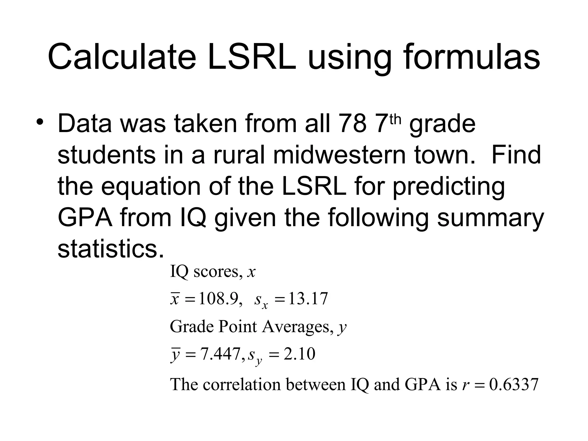 Calculate LSRL using formulas Data was taken from all 78 7 th  grade students in a rural midwestern town.  Find the equation of the LSRL for predicting GPA from IQ given the following summary statistics. 