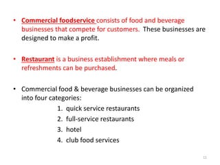 • Commercial foodservice consists of food and beverage
businesses that compete for customers. These businesses are
designed to make a profit.
• Restaurant is a business establishment where meals or
refreshments can be purchased.
• Commercial food & beverage businesses can be organized
into four categories:
1. quick service restaurants
2. full-service restaurants
3. hotel
4. club food services
11
 