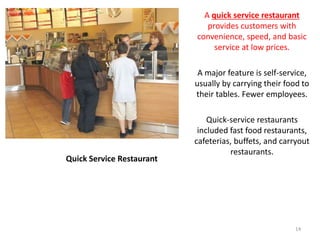 Quick Service Restaurant
A quick service restaurant
provides customers with
convenience, speed, and basic
service at low prices.
A major feature is self-service,
usually by carrying their food to
their tables. Fewer employees.
Quick-service restaurants
included fast food restaurants,
cafeterias, buffets, and carryout
restaurants.
14
 