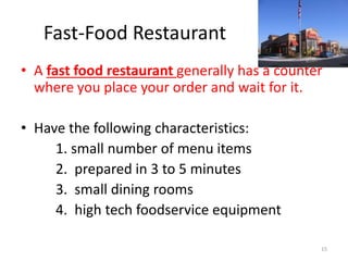 Fast-Food Restaurant
• A fast food restaurant generally has a counter
where you place your order and wait for it.
• Have the following characteristics:
1. small number of menu items
2. prepared in 3 to 5 minutes
3. small dining rooms
4. high tech foodservice equipment
15
 