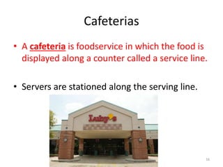 Cafeterias
• A cafeteria is foodservice in which the food is
displayed along a counter called a service line.
• Servers are stationed along the serving line.
16
 