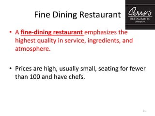 Fine Dining Restaurant
• A fine-dining restaurant emphasizes the
highest quality in service, ingredients, and
atmosphere.
• Prices are high, usually small, seating for fewer
than 100 and have chefs.
21
 