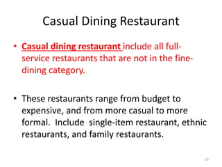 Casual Dining Restaurant
• Casual dining restaurant include all full-
service restaurants that are not in the fine-
dining category.
• These restaurants range from budget to
expensive, and from more casual to more
formal. Include single-item restaurant, ethnic
restaurants, and family restaurants.
23
 
