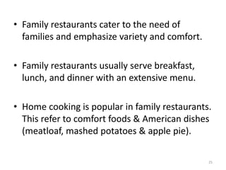 • Family restaurants cater to the need of
families and emphasize variety and comfort.
• Family restaurants usually serve breakfast,
lunch, and dinner with an extensive menu.
• Home cooking is popular in family restaurants.
This refer to comfort foods & American dishes
(meatloaf, mashed potatoes & apple pie).
25
 