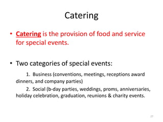 Catering
• Catering is the provision of food and service
for special events.
• Two categories of special events:
1. Business (conventions, meetings, receptions award
dinners, and company parties)
2. Social (b-day parties, weddings, proms, anniversaries,
holiday celebration, graduation, reunions & charity events.
27
 