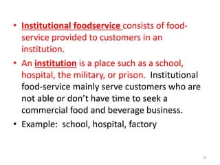 • Institutional foodservice consists of food-
service provided to customers in an
institution.
• An institution is a place such as a school,
hospital, the military, or prison. Institutional
food-service mainly serve customers who are
not able or don’t have time to seek a
commercial food and beverage business.
• Example: school, hospital, factory
31
 