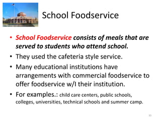 School Foodservice
• School Foodservice consists of meals that are
served to students who attend school.
• They used the cafeteria style service.
• Many educational institutions have
arrangements with commercial foodservice to
offer foodservice w/I their institution.
• For examples.: child care centers, public schools,
colleges, universities, technical schools and summer camp.
33
 