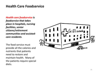 Health Care Foodservice
Health care foodservice is
foodservice that takes
place in hospitals, nursing
facilities, senior
citizens/retirement
communities and assisted-
care residents.
The food service must
provide all the calories and
nutrients that patients
need to restore and
maintain health. Many of
the patients require special
diets.
35
 