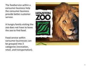 The foodservice within a
consumer business help
the consumer business
provide better customer
service.
A hungry family visiting the
zoo does not have to leave
the zoo to find food.
Food service within
consumer businesses can
be grouped into 3
categories (recreation,
retail, and transportation).
40
 