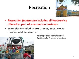 Recreation
• Recreation foodservice includes all foodservice
offered as part of a recreation business.
• Examples included sports arenas, zoos, movie
theater, and museums.
41
Many sports and entertainment
facilities offer fine-dining services.
 