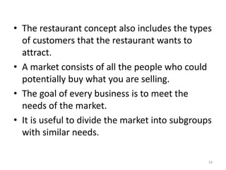 • The restaurant concept also includes the types
of customers that the restaurant wants to
attract.
• A market consists of all the people who could
potentially buy what you are selling.
• The goal of every business is to meet the
needs of the market.
• It is useful to divide the market into subgroups
with similar needs.
54
 