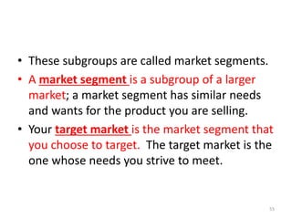 • These subgroups are called market segments.
• A market segment is a subgroup of a larger
market; a market segment has similar needs
and wants for the product you are selling.
• Your target market is the market segment that
you choose to target. The target market is the
one whose needs you strive to meet.
55
 