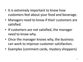 • It is extremely important to know how
customers feel about your food and beverage.
• Managers need to know if their customers are
satisfied.
• If customers are not satisfied, the manager
need to know why.
• Once the manager knows why, the business
can work to improve customer satisfaction.
• Examples (comment cards, mystery shoppers)
59
 