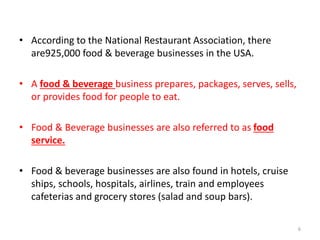 • According to the National Restaurant Association, there
are925,000 food & beverage businesses in the USA.
• A food & beverage business prepares, packages, serves, sells,
or provides food for people to eat.
• Food & Beverage businesses are also referred to as food
service.
• Food & beverage businesses are also found in hotels, cruise
ships, schools, hospitals, airlines, train and employees
cafeterias and grocery stores (salad and soup bars).
6
 