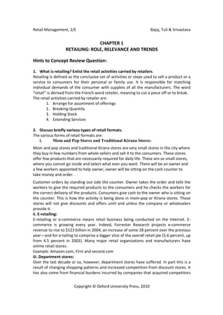 Retail Management, 2/E                                               Bajaj, Tuli & Srivastava


                                 CHAPTER 1
                   RETAILING: ROLE, RELEVANCE AND TRENDS

Hints to Concept Review Question:

1. What is retailing? Enlist the retail activities carried by retailers.
Retailing is defined as the conclusive set of activities or steps used to sell a product or a
service to consumers for their personal or family use. It is responsible for matching
individual demands of the consumer with supplies of all the manufacturers. The word
“retail” is derived from the French word retailer, meaning to cut a piece off or to break.
The retail activities carried by retailer are:
        1. Arrange for assortment of offerings
        2. Breaking Quantity
        3. Holding Stock
        4. Extending Services

2. Discuss briefly various types of retail formats.
The various forms of retail formats are:
   i.      Mom and Pop Stores and Traditional Kirana Stores:
Mom and pop stores and traditional Kirana stores are very small stores in the city where
they buy in few numbers from whole sellers and sell it to the consumers. These stores
offer few products that are necessarily required for daily life. These are so small stores,
where you cannot go inside and select what ever you want. There will be an owner and
a few workers appointed to help owner, owner will be sitting on the cash counter to
take money and order.
Customer orders by standing out side the counter. Owner takes the order and tells the
workers to give the required products to the consumers and he checks the workers for
the correct delivery of the products. Consumers give cash to the owner who is sitting on
the counter. This is how the activity is being done in mom-pop or Kirana stores. These
stores will not give discounts and offers until and unless the company or wholesalers
provide it.
ii. E-retailing:
E-retailing or e-commerce means retail business being conducted on the Internet. E-
commerce is growing every year. Indeed, Forrester Research projects e-commerce
revenue to rise to $123 billion in 2004, an increase of some 28 percent over the previous
year—and for e-tailing to comprise a bigger slice of the overall retail pie (5.6 percent, up
from 4.5 percent in 2003). Many major retail organizations and manufacturers have
online retail stores.
Example: Amazon.com, First and second.com
iii. Department stores:
Over the last decade or so, however, department stores have suffered. In part this is a
result of changing shopping patterns and increased competition from discount stores. It
has also come from financial burdens incurred by companies that acquired competitors


                        Copyright © Oxford University Press, 2010
 