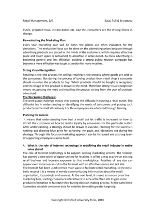 Retail Management, 2/E                                             Bajaj, Tuli & Srivastava

Puree, prepared flour, instant dishes etc. Like this consumers are the driving forces in
change.

Re-evaluating the Marketing Plan:
Every year marketing plan will be done; the planes are often evaluated for the
deviations. The evaluation focus can be done on the advertising prices because through
advertising products are placed in the minds of the customers, which requires attractive
place and much space is consumed to advertise in retail outlet. As mass advertising is
becoming generic and less effective, building a strong public relation campaign has
become a more effective way to get attention for many retailers.

Strong Visual Recognition:
Retailing is the end process for selling; retailing is the process where goods are sold to
the consumers. But during the process of buying product from retail shop a consumer
should visualize the products to buy. Which products should be bought is recognized
and the image of the product is drawn in the mind. Therefore strong visual recognition
means recognizing the need and recalling the product to buy from the pool of products
advertised.
The Workplace Challenge:
The work place challenge means over coming the difficulty in running a retail outlet. The
difficulty lies in understanding or identifying the needs of consumers and placing such
products on the shelf attractively. For this employees are educated through training.

Planning for success
 It means that understanding how best a retail out let traffic is increased or how to
attract the customers or how to create loyalty by consumers for the particular outlet.
After understanding, a strategy should be drawn to execute. Planning for the success is
nothing but drawing blue print for achieving the goals and objectives set during the
strategy. Through this focus on marketing approach can be increased and a strong team
of supporting employees can be built.

4. What is the role of Internet technology in redefining the retail industry in entire
     value chain?
The role of Internet technology is to support existing marketing activity. The Internet
has opened a new world of opportunities for retailers. It offers a way to grow an existing
retail business and increase exposure to that marketplace. Retailers of any size can
appear even more successful on the Internet with an effective service and sell site.
The Internet has been used in three main ways to facilitate retail marketing. In the most
basic respect it is a means of merely communicating information about the retail
organization, its products and services. At the next level, it is used as a more proactive
marketing tool, inviting consumers interactively to access the Web site to gain more
product information to facilitate their buying decision-making process. At the same time
it provides valuable consumer data for retailers to enable greater targeting



                       Copyright © Oxford University Press, 2010
 