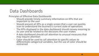 Data Dashboards
Principles of Effective Data Dashboards
◦ Should provide timely summary information on KPIs that are
important to the user
◦ Should present all KPIs as a single screen that a user can quickly
scan to understand the business’s current state of operations
◦ The KPIs displayed in the data dashboard should convey meaning to
its user and be related to the decisions the user makes
◦ A data dashboard should call attention to unusual measures that
may require attention
◦ Color should be used to call attention to specific values to
differentiate categorical variables, but the use of color should be
restrained
68
 