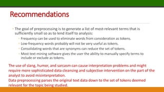 Recommendations
◦ The goal of preprocessing is to generate a list of most-relevant terms that is
sufficiently small so as to lend itself to analysis:
◦ Frequency can be used to eliminate words from consideration as tokens.
◦ Low-frequency words probably will not be very useful as tokens.
◦ Consolidating words that are synonyms can reduce the set of tokens.
◦ Most text-mining software gives the user the ability to manually specify terms to
include or exclude as tokens.
The use of slang, humor, and sarcasm can cause interpretation problems and might
require more sophisticated data cleansing and subjective intervention on the part of the
analyst to avoid misinterpretation.
Data preprocessing parses the original text data down to the set of tokens deemed
relevant for the topic being studied.
 