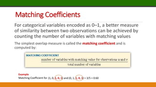Matching Coefficients
For categorical variables encoded as 0–1, a better measure
of similarity between two observations can be achieved by
counting the number of variables with matching values
The simplest overlap measure is called the matching coefficient and is
computed by:
Example
Matching Coefficient for (1, 0, 1, 0, 1) and (0, 1, 1, 0, 1)
(1, 0, 1, 0, 1) and (0, 1, 1, 0, 1) = 3/5 = 0.60
 