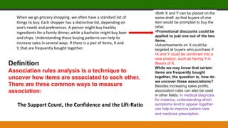 When we go grocery shopping, we often have a standard list of
things to buy. Each shopper has a distinctive list, depending on
one’s needs and preferences. A person might buy healthy
ingredients for a family dinner, while a bachelor might buy beer
and chips. Understanding these buying patterns can help to
increase sales in several ways. If there is a pair of items, X and
Y, that are frequently bought together:
•Both X and Y can be placed on the
same shelf, so that buyers of one
item would be prompted to buy the
other.
•Promotional discounts could be
applied to just one out of the two
items.
•Advertisements on X could be
targeted at buyers who purchase Y.
•X and Y could be combined into a
new product, such as having Y in
flavors of X.
While we may know that certain
items are frequently bought
together, the question is, how do
we uncover these associations?
Besides increasing sales profits,
association rules can also be used
in other fields. In medical diagnosis
for instance, understanding which
symptoms tend to appear together
can help to improve patient care
and medicine prescription.
Definition
Association rules analysis is a technique to
uncover how items are associated to each other.
There are three common ways to measure
association:
The Support Count, the Confidence and the Lift-Ratio
 