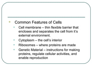 

Common Features of Cells

•
•
•
•

Cell membrane – thin flexible barrier that
encloses and separates the cell from it’s
external environment.
Cytoplasm – the cell’s interior
Ribosomes – where proteins are made
Genetic Material – instructions for making
proteins, regulate cellular activities, and
enable reproduction

 