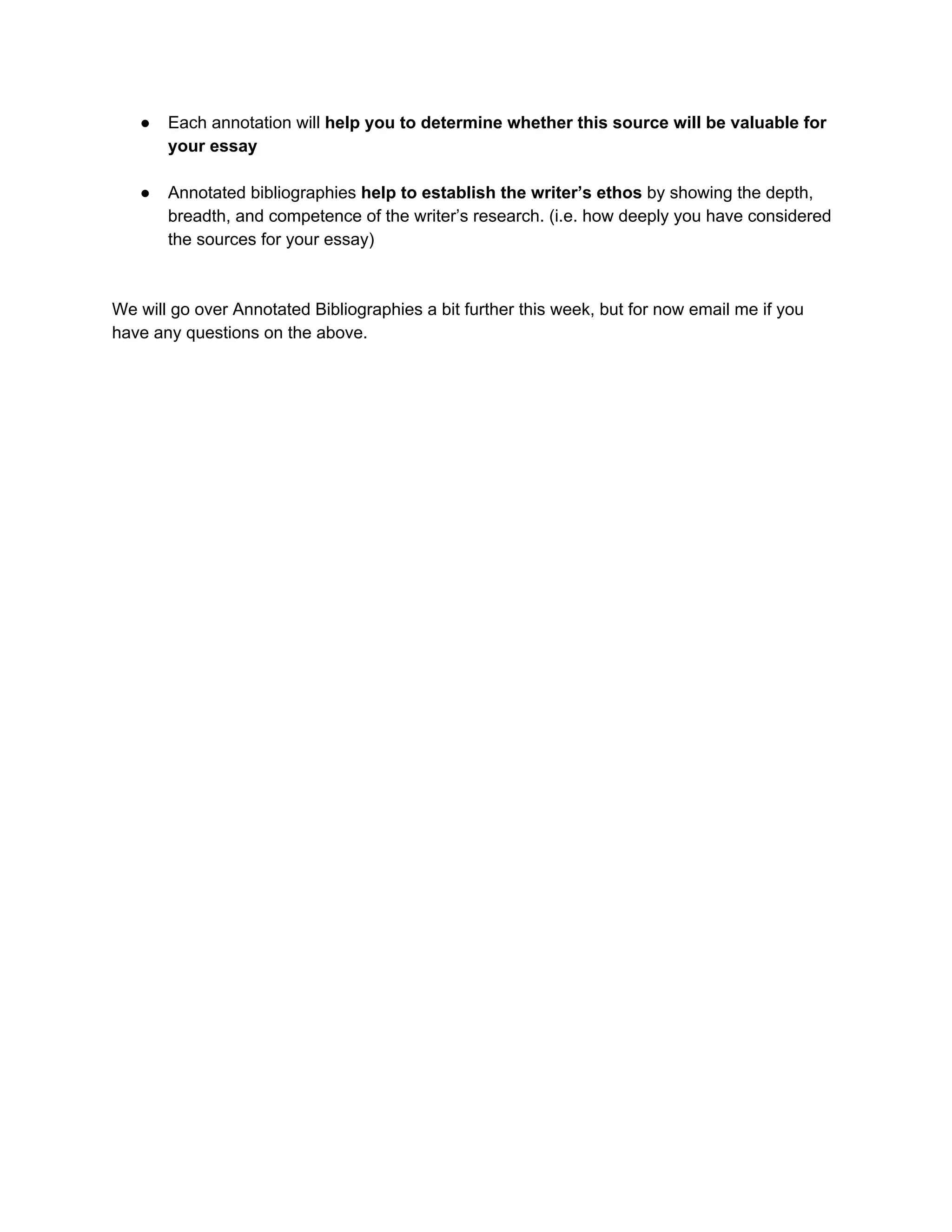● Each annotation will ​help you to determine whether this source will be valuable for
your essay
● Annotated bibliographies ​help to establish the writer’s ethos​ by showing the depth,
breadth, and competence of the writer’s research. (i.e. how deeply you have considered
the sources for your essay)
We will go over Annotated Bibliographies a bit further this week, but for now email me if you
have any questions on the above.
 