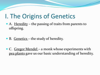 I. The Origins of Genetics
 A. Heredity – the passing of traits from parents to
 offspring.

 B. Genetics – the study of heredity.


 C. Gregor Mendel – a monk whose experiments with
 pea plants gave us our basic understanding of heredity.
 
