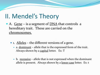 II. Mendel’s Theory
 A. Gene – is a segment of DNA that controls a
 hereditary trait. These are carried on the
 chromosomes.

   1. Alleles – the different versions of a gene.
       a. dominant – allele that is the expressed form of the trait.
        Always shown by a capital letter. Ex: T

       b. recessive – allele that is not expressed when the dominant
        allele is present. Always shown by a lower case letter. Ex: t
 