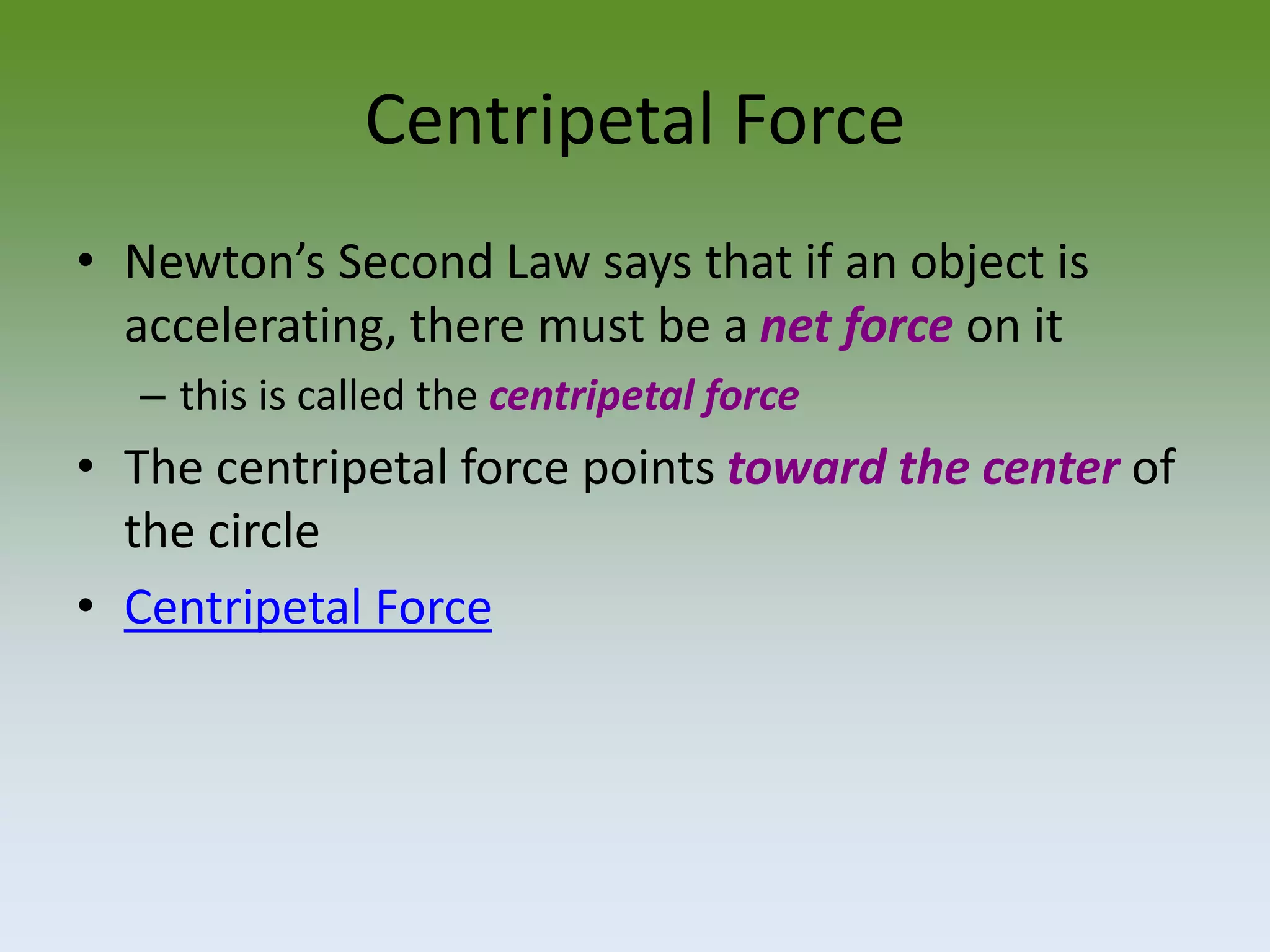 Centripetal Force
• Newton’s Second Law says that if an object is
accelerating, there must be a net force on it
– this is called the centripetal force

• The centripetal force points toward the center of
the circle
• Centripetal Force

 