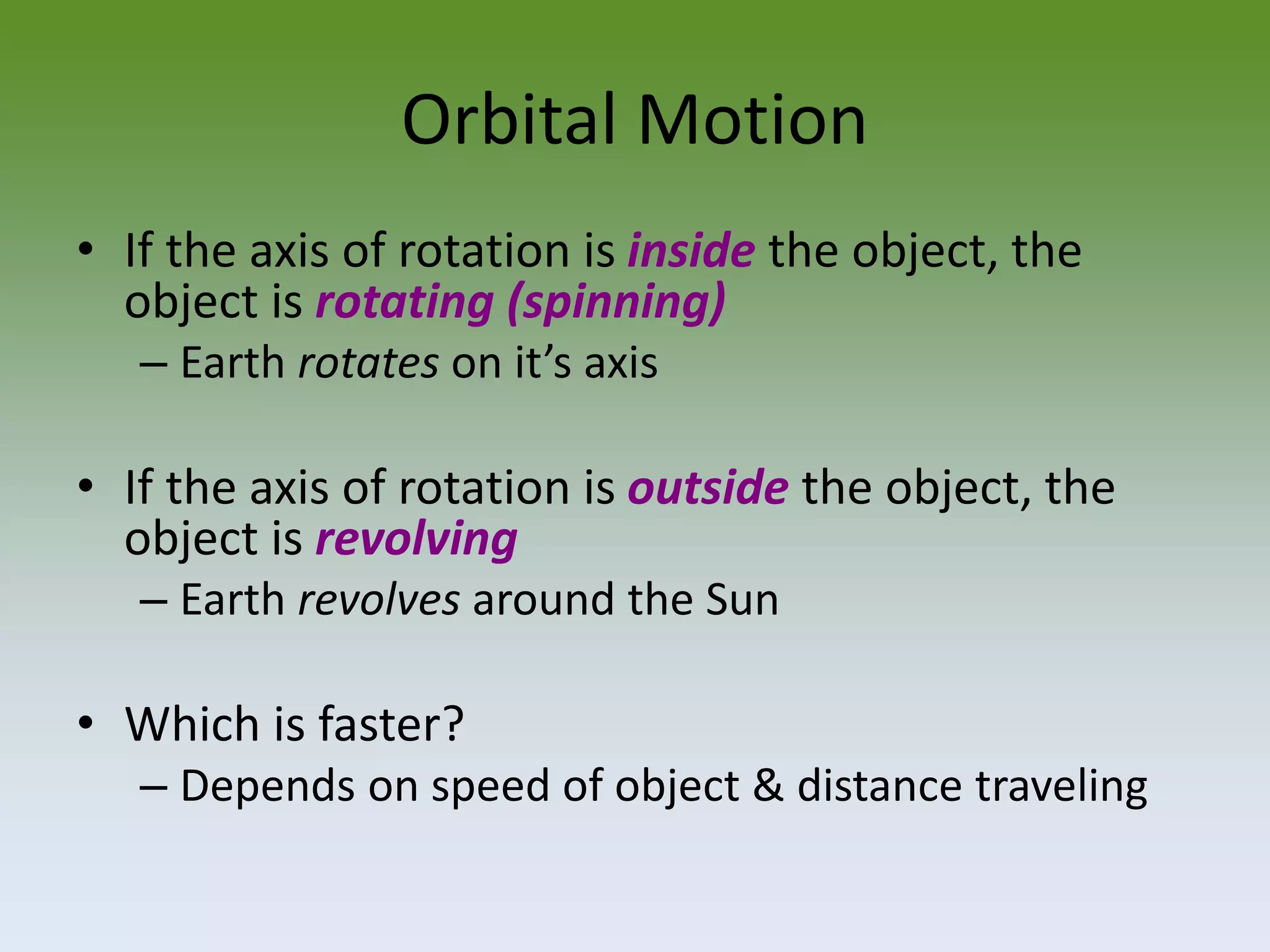 Orbital Motion
• If the axis of rotation is inside the object, the
object is rotating (spinning)
– Earth rotates on it’s axis

• If the axis of rotation is outside the object, the
object is revolving
– Earth revolves around the Sun

• Which is faster?
– Depends on speed of object & distance traveling

 
