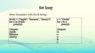 for loop
More Examples with list & string:
fruits = ["apple", "banana", "cherry"]
for x in fruits:
print(x)
Output:
Apple
Banana
cherry
s = "Geeks"
for i in s:
print(i)
Output:
G
e
e
k
s
 