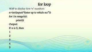 for loop
WAP to display first ‘n’ numbers
n=int(input(“Enter up to which no:”))
for i in range(n):
print(i)
Output:
If n is 5, then
1
2
3
4
5
 