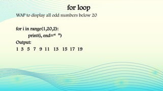 for loop
WAP to display all odd numbers below 20
for i in range(1,20,2):
print(i, end=“ ”)
Output:
1 3 5 7 9 11 13 15 17 19
 