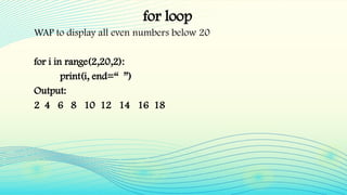 for loop
WAP to display all even numbers below 20
for i in range(2,20,2):
print(i, end=“ ”)
Output:
2 4 6 8 10 12 14 16 18
 