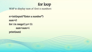 for loop
WAP to display sum of first n numbers
n=int(input(“Enter a number”)
sum=0
for i in range(1,n+1):
sum=sum+i
print(sum)
 