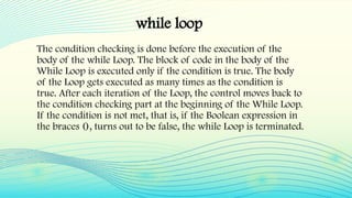 while loop
The condition checking is done before the execution of the
body of the while Loop. The block of code in the body of the
While Loop is executed only if the condition is true. The body
of the Loop gets executed as many times as the condition is
true. After each iteration of the Loop, the control moves back to
the condition checking part at the beginning of the While Loop.
If the condition is not met, that is, if the Boolean expression in
the braces (), turns out to be false, the while Loop is terminated.
 