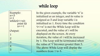 while loop
Example:
n=5
i=1
while(i<=n):
print (i)
n+=1
Output:
1
2
3
4
5
In the given example, the variable ‘n’ is
initialized as an integer, and its value is
assigned as 5 and loop variable i is
initialized as 1. Every time the condition
‘i<=n’ is met the While Loop will be
executed, and the value of i will be
displayed on the screen. At every
iteration, the value of i will be increased
by 1. The Loop will be terminated when
the value of ‘i’ becomes greater than 5.
The above While Loop will display the
numbers from 1 to 5.
 