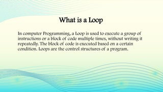 What is a Loop
In computer Programming, a Loop is used to execute a group of
instructions or a block of code multiple times, without writing it
repeatedly. The block of code is executed based on a certain
condition. Loops are the control structures of a program.
 