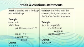 break & continue statements
break is used to exit a for loop
or a while loop.
Example:
count = 0
while True:
print(count, end=“ ”)
count += 1
if count >= 5:
break
Output:
0 1 2 3 4
continue is used to skip the
current block, and return to
the "for" or "while" statement.
Example:
for x in range(10):
if x % 2 == 0:
continue
print(x, end=“ ”)
Output:
1,3,5,7,9
 
