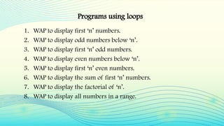 1. WAP to display first ‘n’ numbers.
2. WAP to display odd numbers below ‘n’.
3. WAP to display first ‘n’ odd numbers.
4. WAP to display even numbers below ‘n’.
5. WAP to display first ‘n’ even numbers.
6. WAP to display the sum of first ‘n’ numbers.
7. WAP to display the factorial of ‘n’.
8. WAP to display all numbers in a range.
Programs using loops
 