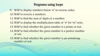 9. WAP to display numbers below ‘n’ in reverse order.
10.WAP to reverse a numbers.
11.WAP to find the sum of digits of a number.
12.WAP to display the multiplication table of ‘n’ for ‘m’ rows.
13.WAP to find whether the given number is a prime or not.
14.WAP to find whether the given number is a perfect number
or not.
15.WAP to find whether the given number is an armstrong
number or not.
Programs using loops
 