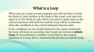 What is a Loop
When you use a Loop in your program, you will not have to write
the block of code (written in the body of the Loop), over and over
again in it. The block of code will be executed as many times as the
control statement will hold true and the Loop will be terminated
when the conditions in the control statement become false.
If the conditions are not clearly defined in the control statement,
the Loop will keep on executing. Such Loops are termed as infinite
Loops. If no termination condition is provided in the control
statement of a Loop, then it automatically becomes an infinite Loop.
 