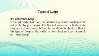 Exit Controlled Loop
In an exit controlled Loop, the control statement is written at the
end of the Loop structure. The lines of codes in the body of the
Loop are executed once before the condition is checked. Hence,
this type of Loop is also called a post-checking Loop. Example
do… while loop
Types of Loops
 