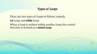 There are two types of Loops in Python, namely,
for Loop, and while Loop.
When a Loop is written within another Loop, the control
structure is termed as a nested Loop.
Types of Loops
 