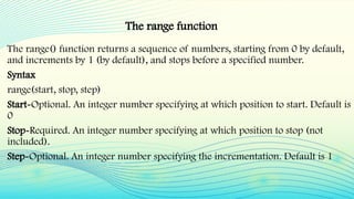 The range() function returns a sequence of numbers, starting from 0 by default,
and increments by 1 (by default), and stops before a specified number.
Syntax
range(start, stop, step)
Start-Optional. An integer number specifying at which position to start. Default is
0
Stop-Required. An integer number specifying at which position to stop (not
included).
Step-Optional. An integer number specifying the incrementation. Default is 1
The range function
 