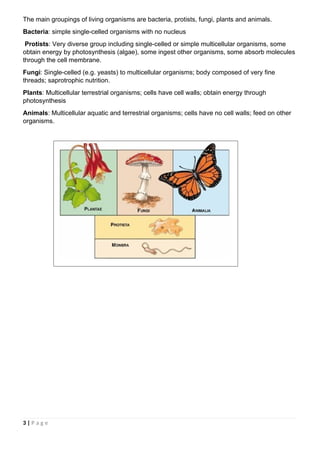 The main groupings of living organisms are bacteria, protists, fungi, plants and animals.
Bacteria: simple single-celled organisms with no nucleus
Protists: Very diverse group including single-celled or simple multicellular organisms, some
obtain energy by photosynthesis (algae), some ingest other organisms, some absorb molecules
through the cell membrane.
Fungi: Single-celled (e.g. yeasts) to multicellular organisms; body composed of very fine
threads; saprotrophic nutrition.
Plants: Multicellular terrestrial organisms; cells have cell walls; obtain energy through
photosynthesis
Animals: Multicellular aquatic and terrestrial organisms; cells have no cell walls; feed on other
organisms.
3 | P a g e
 