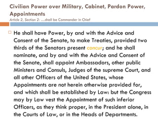 Civilian Power over Military, Cabinet, Pardon Power, Appointments  Article 2, Section 2: … shall be Commander in Chief He shall have Power, by and with the Advice and Consent of the Senate, to make Treaties, provided two thirds of the Senators present  concur ; and he shall nominate, and by and with the Advice and Consent of the Senate, shall appoint Ambassadors, other public Ministers and Consuls, Judges of the supreme Court, and all other Officers of the United States, whose Appointments are not herein otherwise provided for, and which shall be established by Law: but the Congress may by Law vest the Appointment of such inferior Officers, as they think proper, in the President alone, in the Courts of Law, or in the Heads of Departments. 