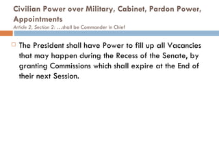 Civilian Power over Military, Cabinet, Pardon Power, Appointments  Article 2, Section 2: … shall be Commander in Chief The President shall have Power to fill up all Vacancies that may happen during the Recess of the Senate, by granting Commissions which shall expire at the End of their next Session. 