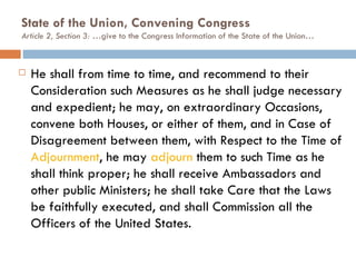 State of the Union, Convening Congress  Article 2, Section 3: … give to the Congress Information of the State of the Union… He shall from time to time, and recommend to their Consideration such Measures as he shall judge necessary and expedient; he may, on extraordinary Occasions, convene both Houses, or either of them, and in Case of Disagreement between them, with Respect to the Time of  Adjournment , he may  adjourn  them to such Time as he shall think proper; he shall receive Ambassadors and other public Ministers; he shall take Care that the Laws be faithfully executed, and shall Commission all the Officers of the United States. 